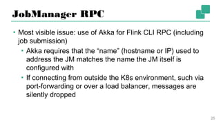 JobManager RPC
▪ Most visible issue: use of Akka for Flink CLI RPC (including
job submission)
▪ Akka requires that the “name” (hostname or IP) used to
address the JM matches the name the JM itself is
configured with
▪ If connecting from outside the K8s environment, such
via port-forwarding or over a load balancer, messages
are silently dropped
25
 