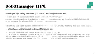 JobManager RPC
From my laptop, having forwarded port 6123 to a running cluster on K8s:
$ flink run -m localhost:6123 examples/batch/WordCount.jar
Cluster configuration: Standalone cluster with JobManager at localhost/127.0.0.1:6123
Using address localhost:6123 to connect to JobManager.
. . .
Submitting job with JobID: ff86d06802fc69554ee0a5f726204db5. Waiting for job
completion.
… which hangs until a timeout. In the JobManager’s log:
2017-09-08 09:42:26,082 ERROR akka.remote.EndpointWriter
[] - dropping message [class akka.actor.ActorSelectionMessage] for non-local recipient
[Actor[akka.tcp://flink@localhost:6123/]] arriving at [akka.tcp://flink@localhost:
6123] inbound addresses are [akka.tcp://flink@my-flink-cluster-jobmanager:6123]
27
 