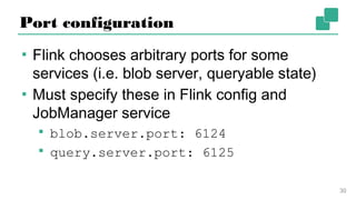 Port configuration
▪ Flink chooses arbitrary ports for some
services (i.e. blob server, queryable state)
▪ Must specify these in Flink config and
JobManager service
▪ blob.server.port: 6124
▪ query.server.port: 6125
30
 