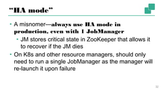 “HA mode”
▪ A misnomer—always use HA mode in production,
even with 1 JobManager
▪ JM stores critical state in ZooKeeper that allows
it to recover if the JM dies
▪ On K8s and other resource managers, should only
need to run a single JobManager as the manager
will re-launch it upon failure
32
 