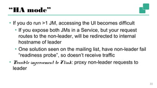 “HA mode”
▪ If you do run >1 JM, accessing the UI becomes difficult
▪ If you expose both JMs in a Service, but your request
routes to the non-leader, will be redirected to internal
hostname of leader
▪ One solution seen on the mailing list, have non-leader
fail “readiness probe”, so doesn’t receive traffic
▪ Possible improvement to Flink: proxy non-leader requests
to leader
33
 