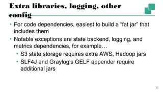 Extra libraries, logging, other config
▪ For code dependencies, easiest to build a “fat jar”
that includes them
▪ Notable exceptions are state backend, logging, and
metrics dependencies, for example…
▪ S3 state storage requires extra AWS, Hadoop jars
▪ SLF4J and Graylog’s GELF appender require
additional jars
35
 