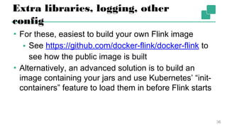 Extra libraries, logging, other config
▪ For these, easiest to build your own Flink image
▪ See https://github.com/docker-flink/docker-flink
to see how the public image is built
▪ Alternatively, an advanced solution is to build an
image containing your jars and use Kubernetes’
“init-containers” feature to load them in before Flink
starts
36
 