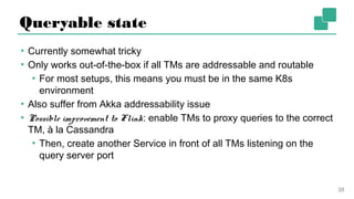 Queryable state
▪ Currently somewhat tricky
▪ Only works out-of-the-box if all TMs are addressable and routable
▪ For most setups, this means you must be in the same K8s
environment
▪ Also suffer from Akka addressability issue
▪ Possible improvement to Flink: enable TMs to proxy queries to the
correct TM, à la Cassandra
▪ Then, create another Service in front of all TMs listening on the
query server port
38
 