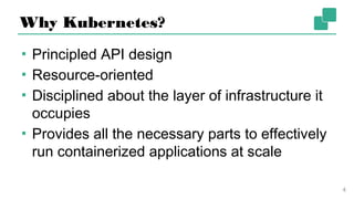 Why Kubernetes?
▪ Principled API design
▪ Resource-oriented
▪ Disciplined about the layer of infrastructure
it occupies
▪ Provides all the necessary parts to effectively
run containerized applications at scale
4
 
