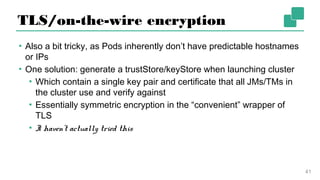 TLS/on-the-wire encryption
▪ Also a bit tricky, as Pods inherently don’t have predictable
hostnames or IPs
▪ One solution: generate a trustStore/keyStore when launching
cluster
▪ Which contain a single key pair and certificate that all JMs/TMs
in the cluster use and verify against
▪ Essentially symmetric encryption in the “convenient” wrapper
of TLS
▪ I haven’t actually tried this
41
 