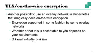 TLS/on-the-wire encryption
▪ Another possibility: use an overlay network in
Kubernetes that magically does on-the-wire encryption
▪ Encryption supported in some fashion by some
overlay networks
▪ Whether or not this is acceptable to you depends
on your requirements
▪ I haven’t actually tried this
42
 