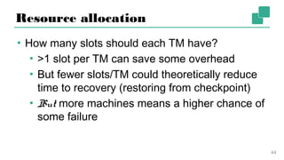 Resource allocation
▪ How many slots should each TM have?
▪ >1 slot per TM can save some overhead
▪ But fewer slots/TM could theoretically reduce
time to recovery (restoring from checkpoint)
▪ But more machines means a higher chance
of some failure
44
 