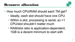 Resource allocation
▪ How much CPU/RAM should each TM get?
▪ Ideally, each slot should have one CPU
▪ Within a slot, processing is serial, so >1
CPU/slot shouldn’t matter much
▪ RAM/slot ratio is application-dependent;
1GB is a decent minimum to start with
45
 