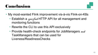 Conclusion
▪ My most-wanted Flink improvement vis-à-vis Flink-on-K8s
▪ Establish a specified HTTP API for all management
and monitoring functions
▪ Rewrite the CLI to use this API exclusively
▪ Provide health-check endpoints for JobManagers and
TaskManagers that can be used for Liveness/
ReadinessChecks
49
 