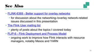 See Also
▪ FLINK-6369 - Better support for overlay networks
▪ for discussion about the networking-/overlay network-
related issues discussed in this presentation
▪ The Flink User mailing list
▪ plenty of posts about the topics I covered today
▪ FLIP-6 - Flink Deployment and Process Model
▪ ongoing work to improve how Flink interacts with
resource managers, notably Mesos and YARN
50
 