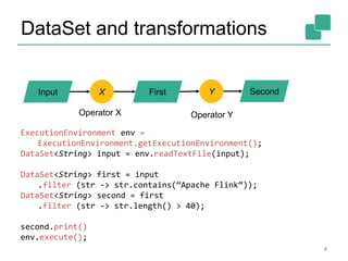 DataSet and transformations 
Input X First Y Second 
Operator X Operator Y 
ExecutionEnvironment env = 
ExecutionEnvironment.getExecutionEnvironment(); 
DataSet<String> input = env.readTextFile(input); 
DataSet<String> first = input 
.filter (str -> str.contains(“Apache Flink“)); 
DataSet<String> second = first 
.filter (str -> str.length() > 40); 
second.print() 
env.execute(); 
4 
 