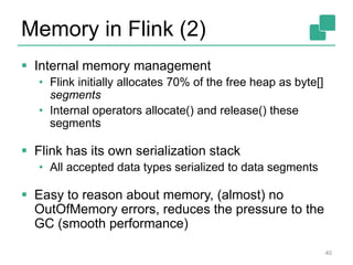 Memory in Flink (2) 
 Internal memory management 
• Flink initially allocates 70% of the free heap as byte[] 
segments 
• Internal operators allocate() and release() these 
segments 
 Flink has its own serialization stack 
• All accepted data types serialized to data segments 
 Easy to reason about memory, (almost) no 
OutOfMemory errors, reduces the pressure to the 
GC (smooth performance) 
40 
 
