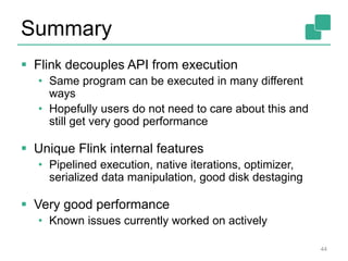 Summary 
 Flink decouples API from execution 
• Same program can be executed in many different 
ways 
• Hopefully users do not need to care about this and 
still get very good performance 
 Unique Flink internal features 
• Pipelined execution, native iterations, optimizer, 
serialized data manipulation, good disk destaging 
 Very good performance 
• Known issues currently worked on actively 
44 
 