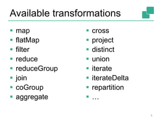Available transformations 
 map 
 flatMap 
 filter 
 reduce 
 reduceGroup 
 join 
 coGroup 
 aggregate 
 cross 
 project 
 distinct 
 union 
 iterate 
 iterateDelta 
 repartition 
 … 
5 
 