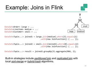 Example: Joins in Flink 
DataSet<Order> large = ... 
DataSet<Lineitem> medium = ... 
DataSet<Customer> small = ... 
⋈ 
⋈ 
DataSet<Tuple...> joined1 = large.join(medium).where(3).equals(1) 
.with(new JoinFunction() { ... }); 
DataSet<Tuple...> joined2 = small.join(joined1).where(0).equals(2) 
.with(new JoinFunction() { ... }); 
DataSet<Tuple...> result = joined2.groupBy(3).aggregate(MAX, 2); 
small 
51 
Built-in strategies include partitioned join and replicated join with 
local sort-merge or hybrid-hash algorithms. 
γ 
large medium 
 