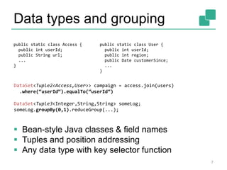 Data types and grouping 
public static class Access { 
public int userId; 
public String url; 
... 
} 
public static class User { 
public int userId; 
public int region; 
public Date customerSince; 
... 
} 
DataSet<Tuple2<Access,User>> campaign = access.join(users) 
.where(“userId“).equalTo(“userId“) 
DataSet<Tuple3<Integer,String,String> someLog; 
someLog.groupBy(0,1).reduceGroup(...); 
 Bean-style Java classes & field names 
 Tuples and position addressing 
 Any data type with key selector function 
7 
 