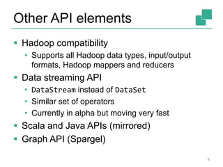 Other API elements 
 Hadoop compatibility 
• Supports all Hadoop data types, input/output 
formats, Hadoop mappers and reducers 
 Data streaming API 
• DataStream instead of DataSet 
• Similar set of operators 
• Currently in alpha but moving very fast 
 Scala and Java APIs (mirrored) 
 Graph API (Spargel) 
8 
 