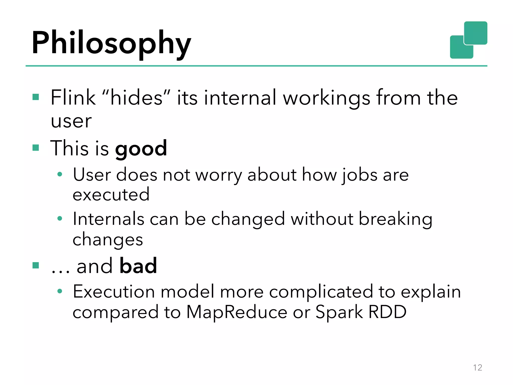 Philosophy 
§ Flink “hides” its internal workings from the 
user 
§ This is good 
• User does not worry about how jobs are 
executed 
• Internals can be changed without breaking 
changes 
§ … and bad 
• Execution model more complicated to explain 
compared to MapReduce or Spark RDD 
12 
 