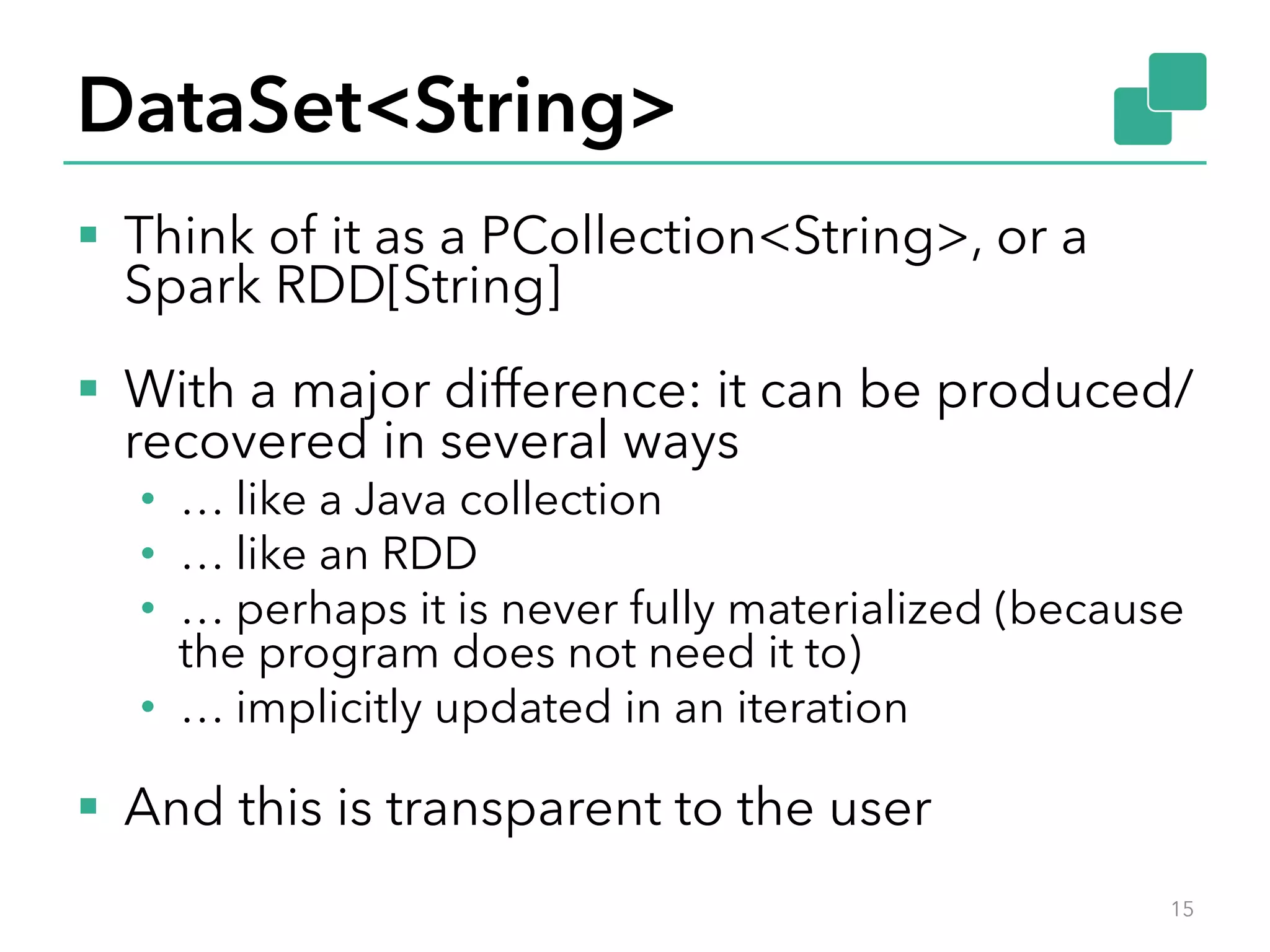 DataSet<String> 
§ Think of it as a PCollection<String>, or a 
Spark RDD[String] 
§ With a major difference: it can be produced/ 
recovered in several ways 
• … like a Java collection 
• … like an RDD 
• … perhaps it is never fully materialized (because 
the program does not need it to) 
• … implicitly updated in an iteration 
§ And this is transparent to the user 
15 
 