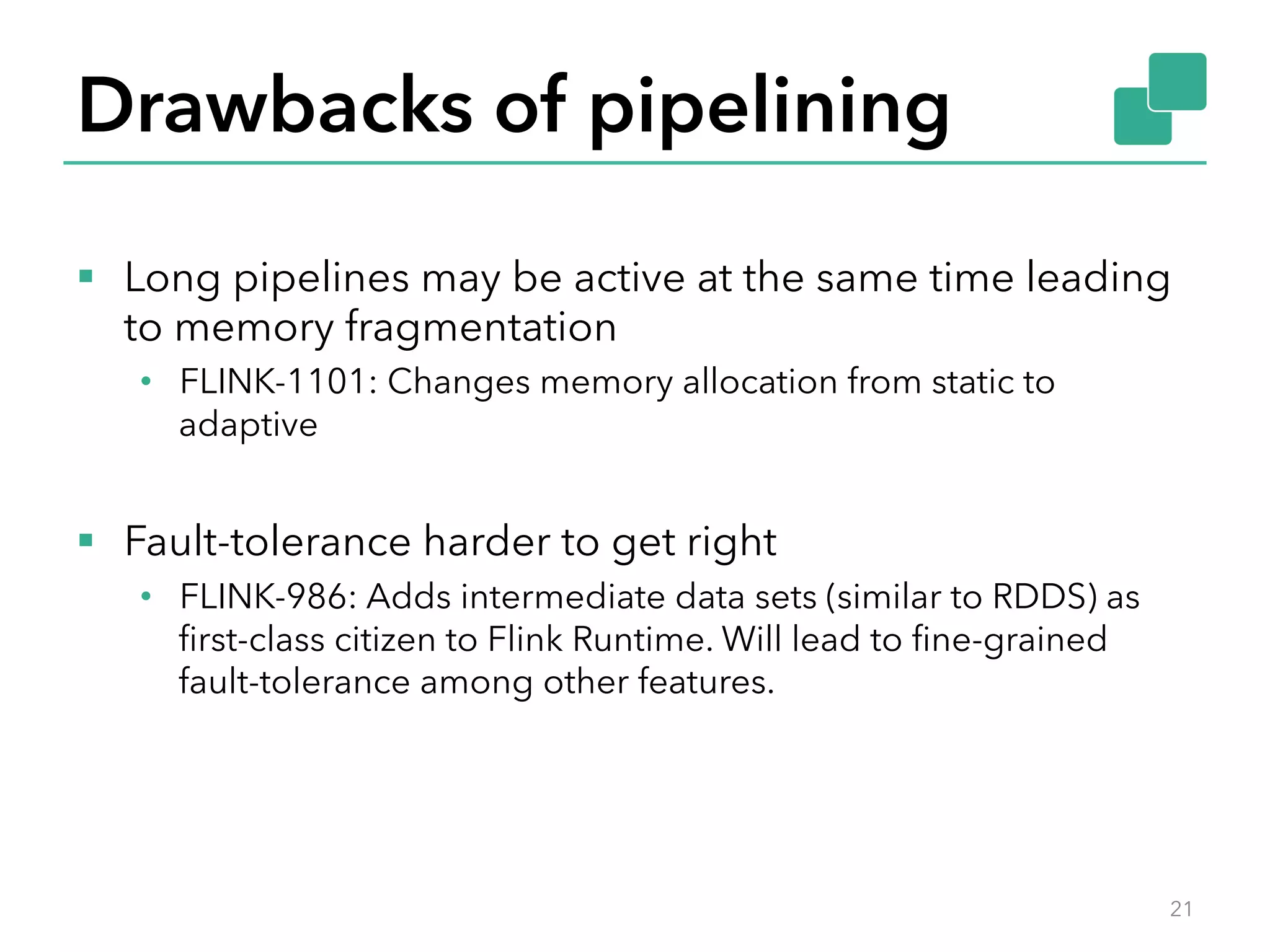 Drawbacks of pipelining 
§ Long pipelines may be active at the same time leading 
to memory fragmentation 
• FLINK-1101: Changes memory allocation from static to 
adaptive 
§ Fault-tolerance harder to get right 
• FLINK-986: Adds intermediate data sets (similar to RDDS) as 
first-class citizen to Flink Runtime. Will lead to fine-grained 
fault-tolerance among other features. 
21 
 