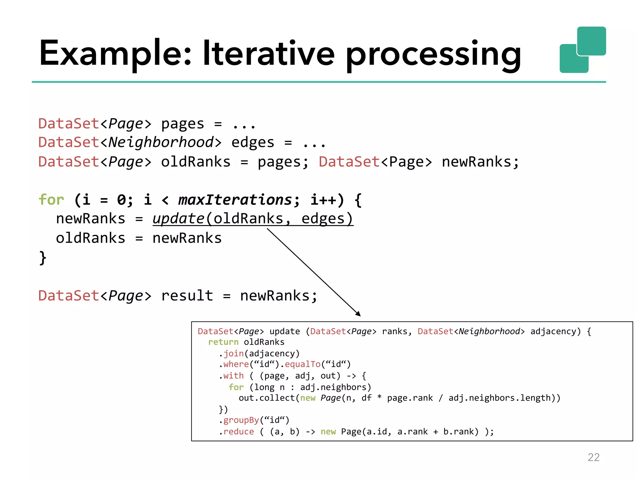 Example: Iterative processing 
DataSet<Page> 
pages 
= 
... 
DataSet<Neighborhood> 
edges 
= 
... 
DataSet<Page> 
oldRanks 
= 
pages; 
DataSet<Page> 
newRanks; 
for 
(i 
= 
0; 
i 
< 
maxIterations; 
i++) 
{ 
newRanks 
= 
update(oldRanks, 
edges) 
oldRanks 
= 
newRanks 
} 
DataSet<Page> 
result 
= 
newRanks; 
DataSet<Page> 
update 
(DataSet<Page> 
ranks, 
DataSet<Neighborhood> 
adjacency) 
{ 
return 
oldRanks 
.join(adjacency) 
.where(“id“).equalTo(“id“) 
.with 
( 
(page, 
adj, 
out) 
-­‐> 
{ 
for 
(long 
n 
: 
adj.neighbors) 
out.collect(new 
Page(n, 
df 
* 
page.rank 
/ 
adj.neighbors.length)) 
}) 
.groupBy(“id“) 
.reduce 
( 
(a, 
b) 
-­‐> 
new 
Page(a.id, 
a.rank 
+ 
b.rank) 
); 
22 
 