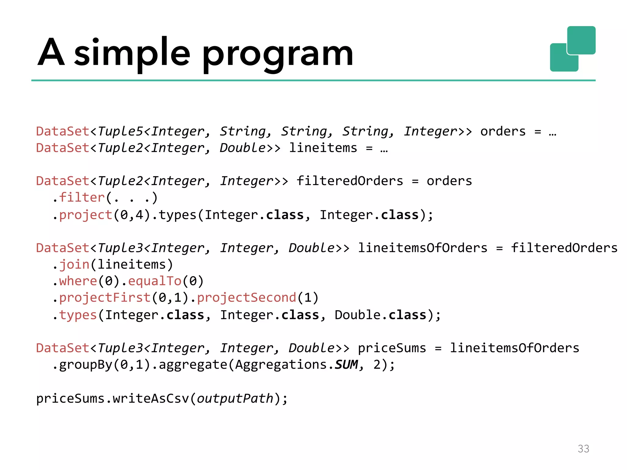 A simple program 
33 
DataSet<Tuple5<Integer, 
String, 
String, 
String, 
Integer>> 
orders 
= 
… 
DataSet<Tuple2<Integer, 
Double>> 
lineitems 
= 
… 
DataSet<Tuple2<Integer, 
Integer>> 
filteredOrders 
= 
orders 
.filter(. 
. 
.) 
.project(0,4).types(Integer.class, 
Integer.class); 
DataSet<Tuple3<Integer, 
Integer, 
Double>> 
lineitemsOfOrders 
= 
filteredOrders 
.join(lineitems) 
.where(0).equalTo(0) 
.projectFirst(0,1).projectSecond(1) 
.types(Integer.class, 
Integer.class, 
Double.class); 
DataSet<Tuple3<Integer, 
Integer, 
Double>> 
priceSums 
= 
lineitemsOfOrders 
.groupBy(0,1).aggregate(Aggregations.SUM, 
2); 
priceSums.writeAsCsv(outputPath); 
 