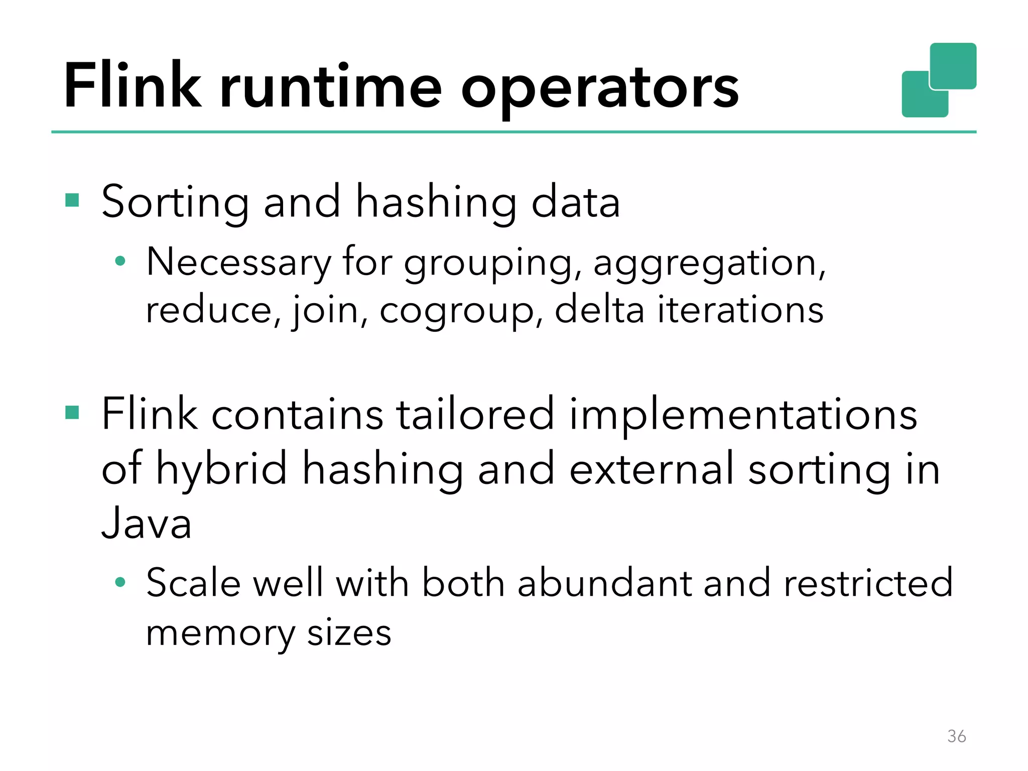 Flink runtime operators 
§ Sorting and hashing data 
• Necessary for grouping, aggregation, 
reduce, join, cogroup, delta iterations 
§ Flink contains tailored implementations 
of hybrid hashing and external sorting in 
Java 
• Scale well with both abundant and restricted 
memory sizes 
36 
 