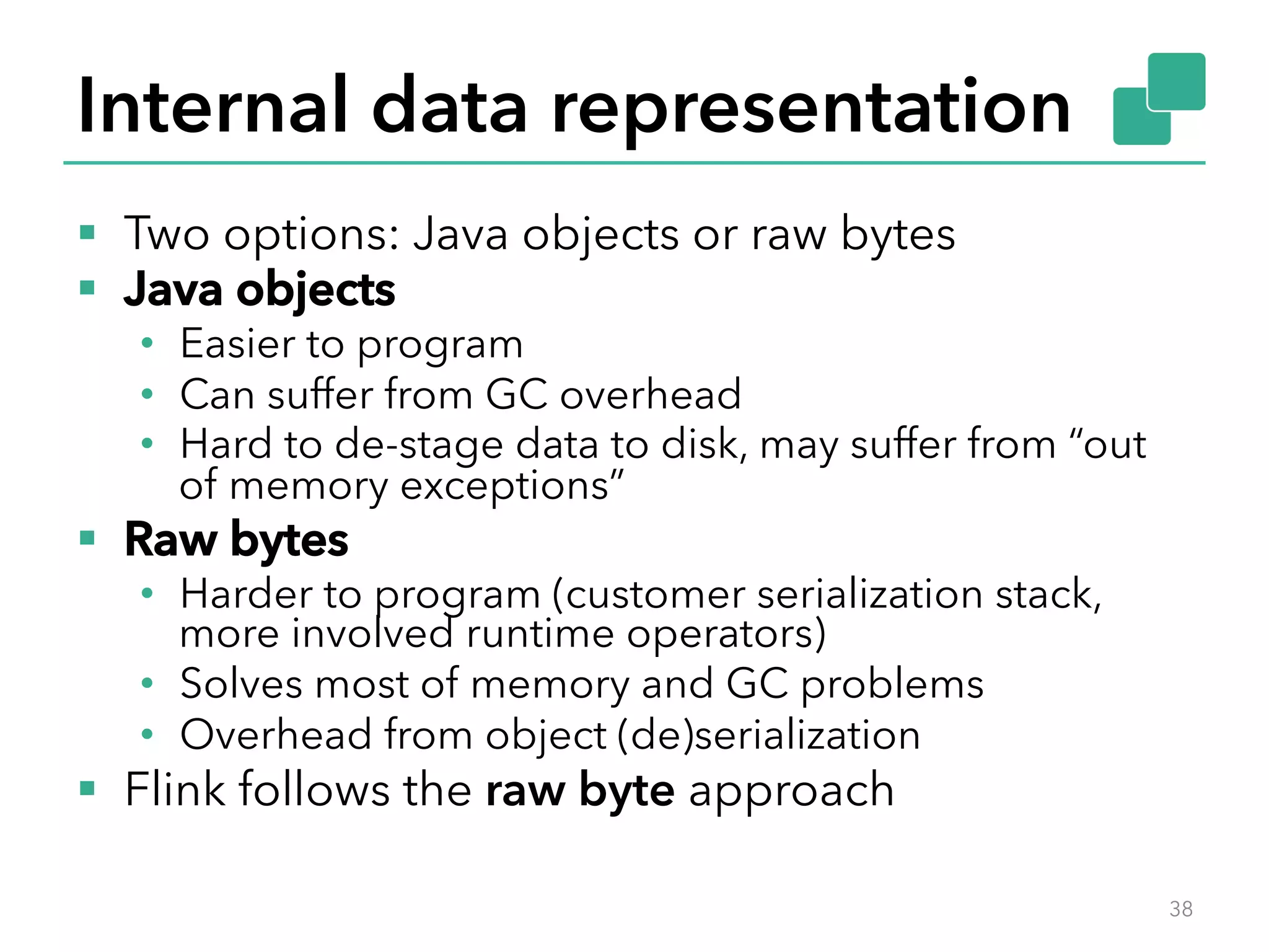Internal data representation 
§ Two options: Java objects or raw bytes 
§ Java objects 
• Easier to program 
• Can suffer from GC overhead 
• Hard to de-stage data to disk, may suffer from “out 
of memory exceptions” 
§ Raw bytes 
• Harder to program (customer serialization stack, 
more involved runtime operators) 
• Solves most of memory and GC problems 
• Overhead from object (de)serialization 
§ Flink follows the raw byte approach 
38 
 