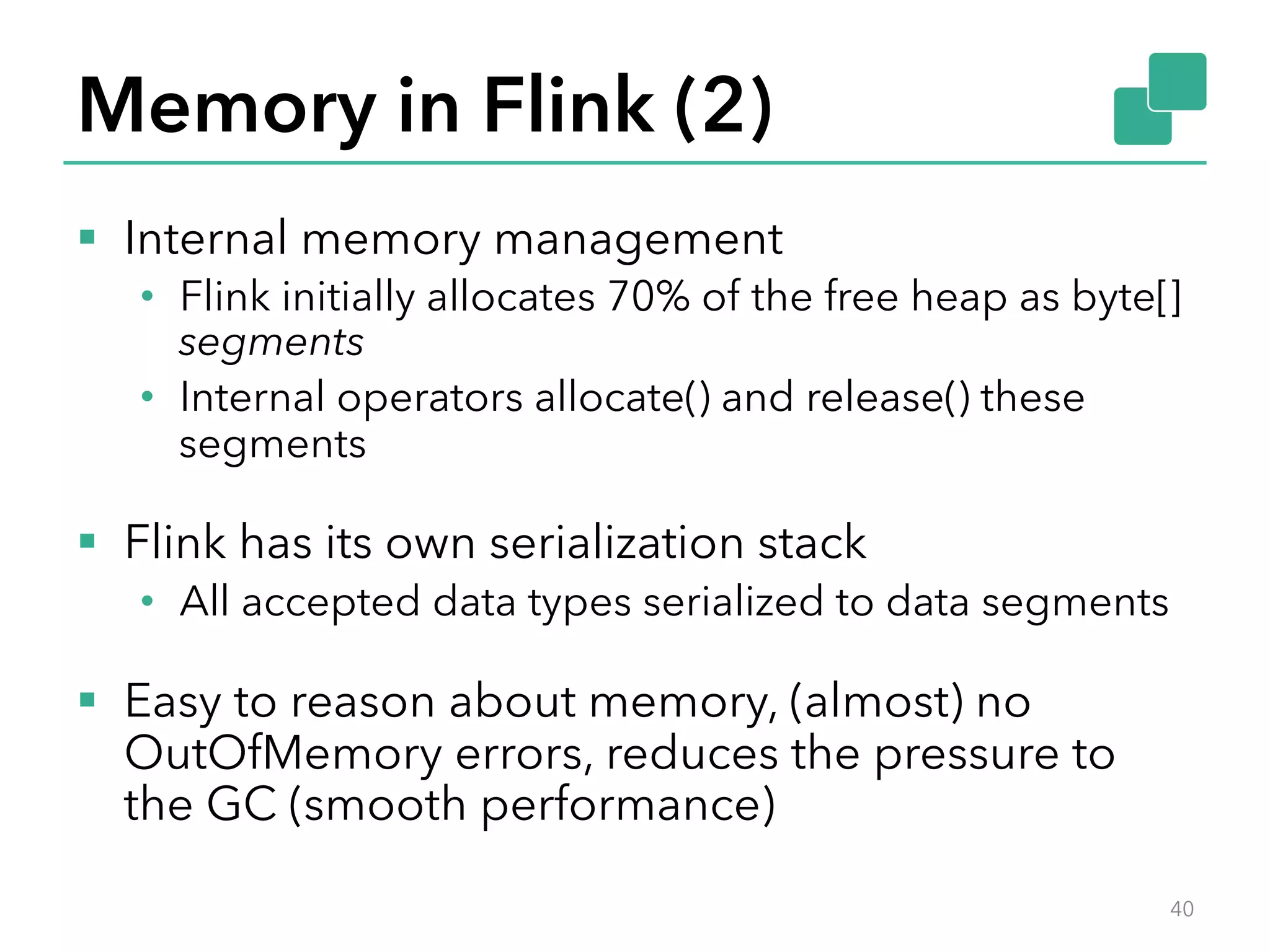 Memory in Flink (2) 
§ Internal memory management 
• Flink initially allocates 70% of the free heap as byte[] 
segments 
• Internal operators allocate() and release() these 
segments 
§ Flink has its own serialization stack 
• All accepted data types serialized to data segments 
§ Easy to reason about memory, (almost) no 
OutOfMemory errors, reduces the pressure to 
the GC (smooth performance) 
40 
 