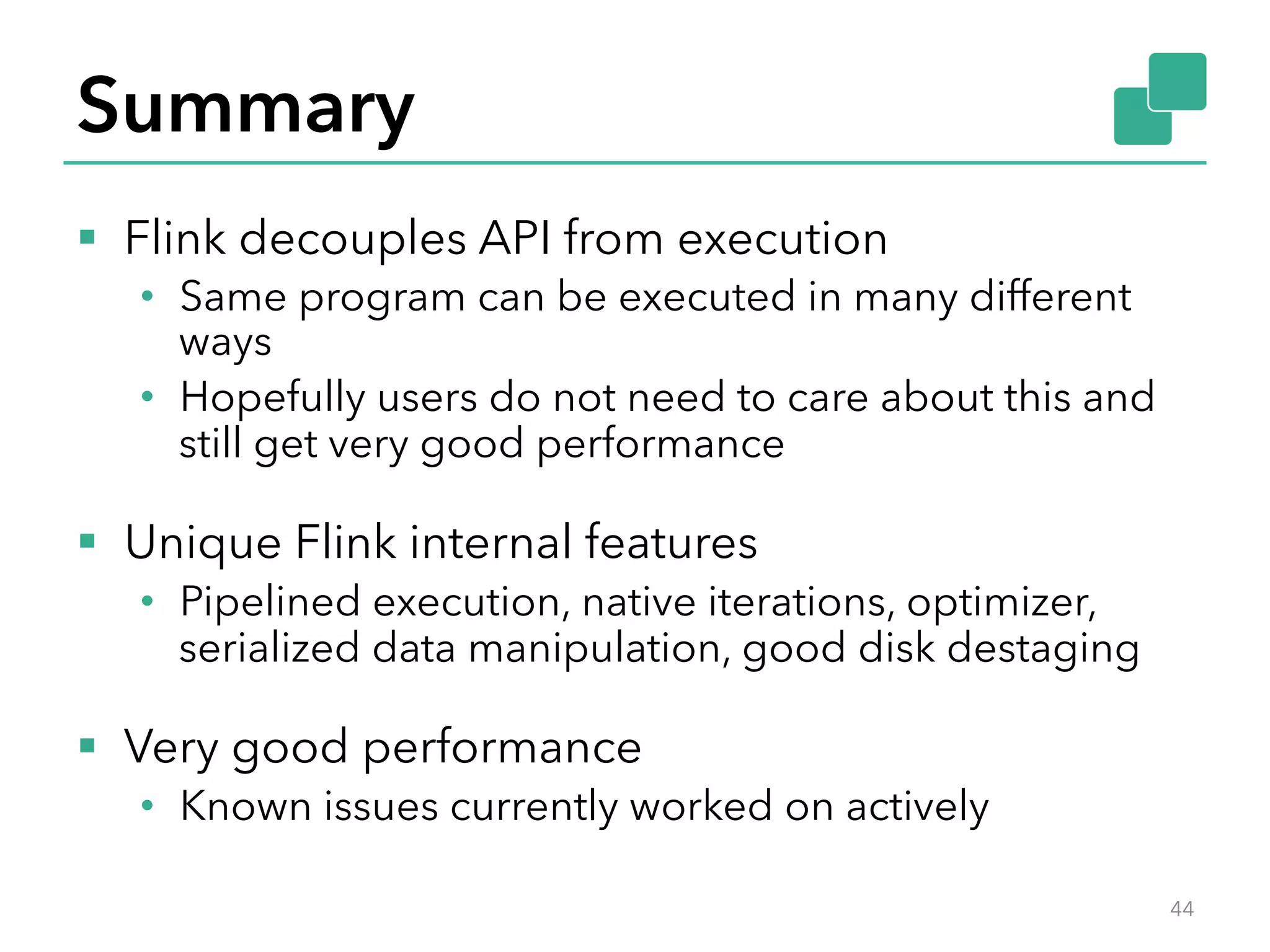 Summary 
§ Flink decouples API from execution 
• Same program can be executed in many different 
ways 
• Hopefully users do not need to care about this and 
still get very good performance 
§ Unique Flink internal features 
• Pipelined execution, native iterations, optimizer, 
serialized data manipulation, good disk destaging 
§ Very good performance 
• Known issues currently worked on actively 
44 
 