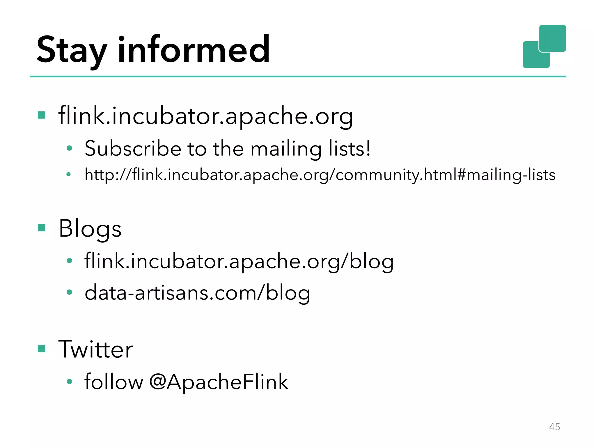 Stay informed 
§ flink.incubator.apache.org 
• Subscribe to the mailing lists! 
• http://flink.incubator.apache.org/community.html#mailing-lists 
§ Blogs 
• flink.incubator.apache.org/blog 
• data-artisans.com/blog 
§ Twitter 
• follow @ApacheFlink 
45 
 