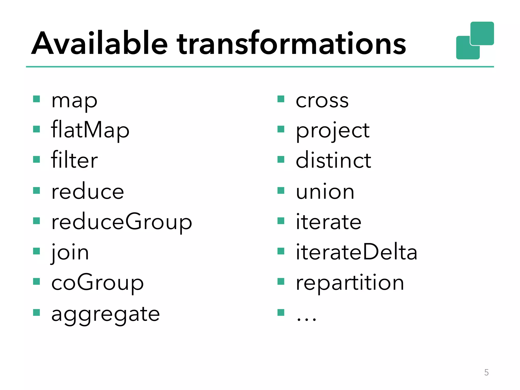 Available transformations 
§ map 
§ flatMap 
§ filter 
§ reduce 
§ reduceGroup 
§ join 
§ coGroup 
§ aggregate 
§ cross 
§ project 
§ distinct 
§ union 
§ iterate 
§ iterateDelta 
§ repartition 
§ … 
5 
 