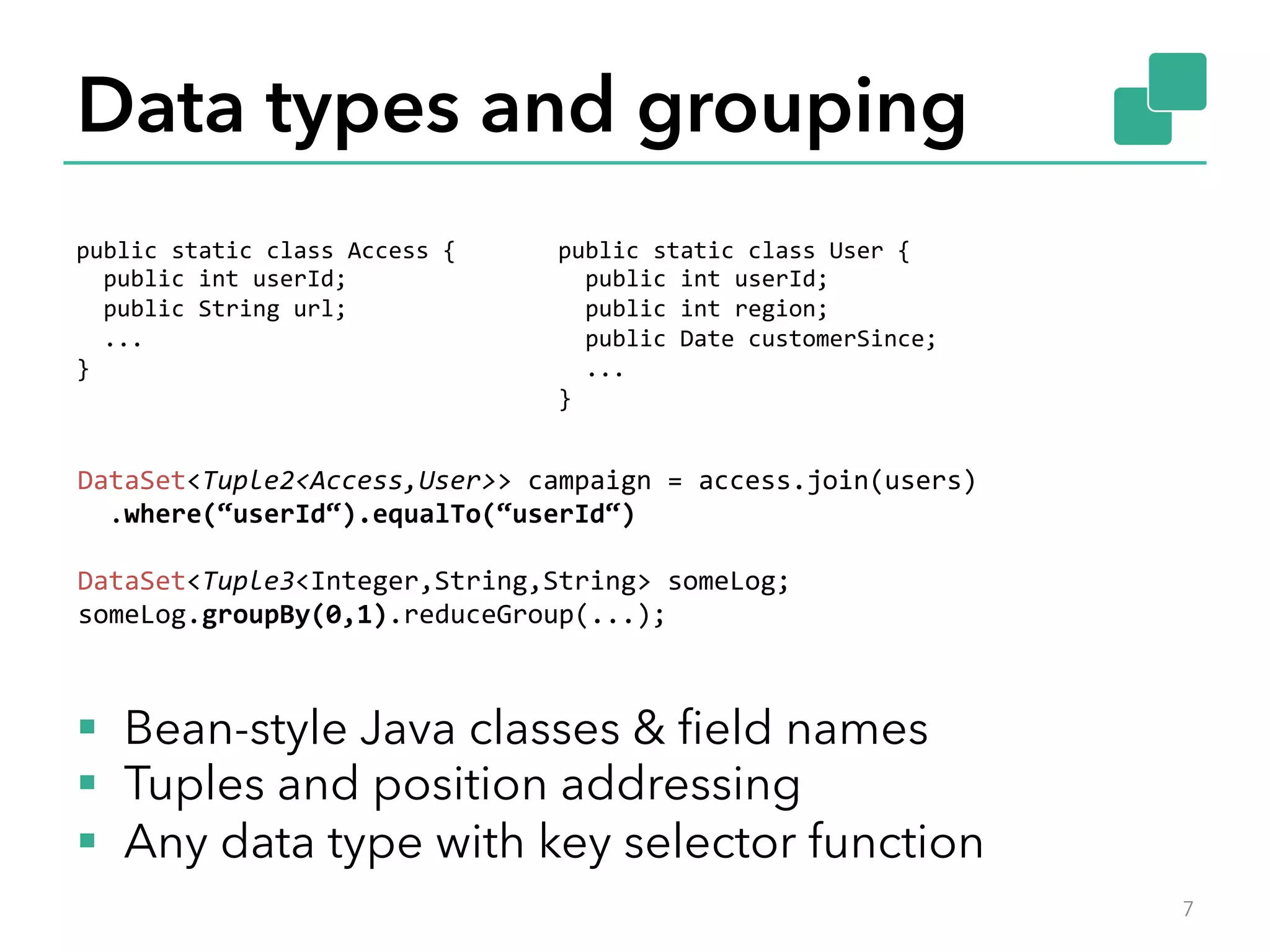 Data types and grouping 
public 
static 
class 
Access 
{ 
public 
int 
userId; 
public 
String 
url; 
... 
} 
public 
static 
class 
User 
{ 
public 
int 
userId; 
public 
int 
region; 
public 
Date 
customerSince; 
... 
} 
DataSet<Tuple2<Access,User>> 
campaign 
= 
access.join(users) 
.where(“userId“).equalTo(“userId“) 
DataSet<Tuple3<Integer,String,String> 
someLog; 
someLog.groupBy(0,1).reduceGroup(...); 
§ Bean-style Java classes & field names 
§ Tuples and position addressing 
§ Any data type with key selector function 
7 
 