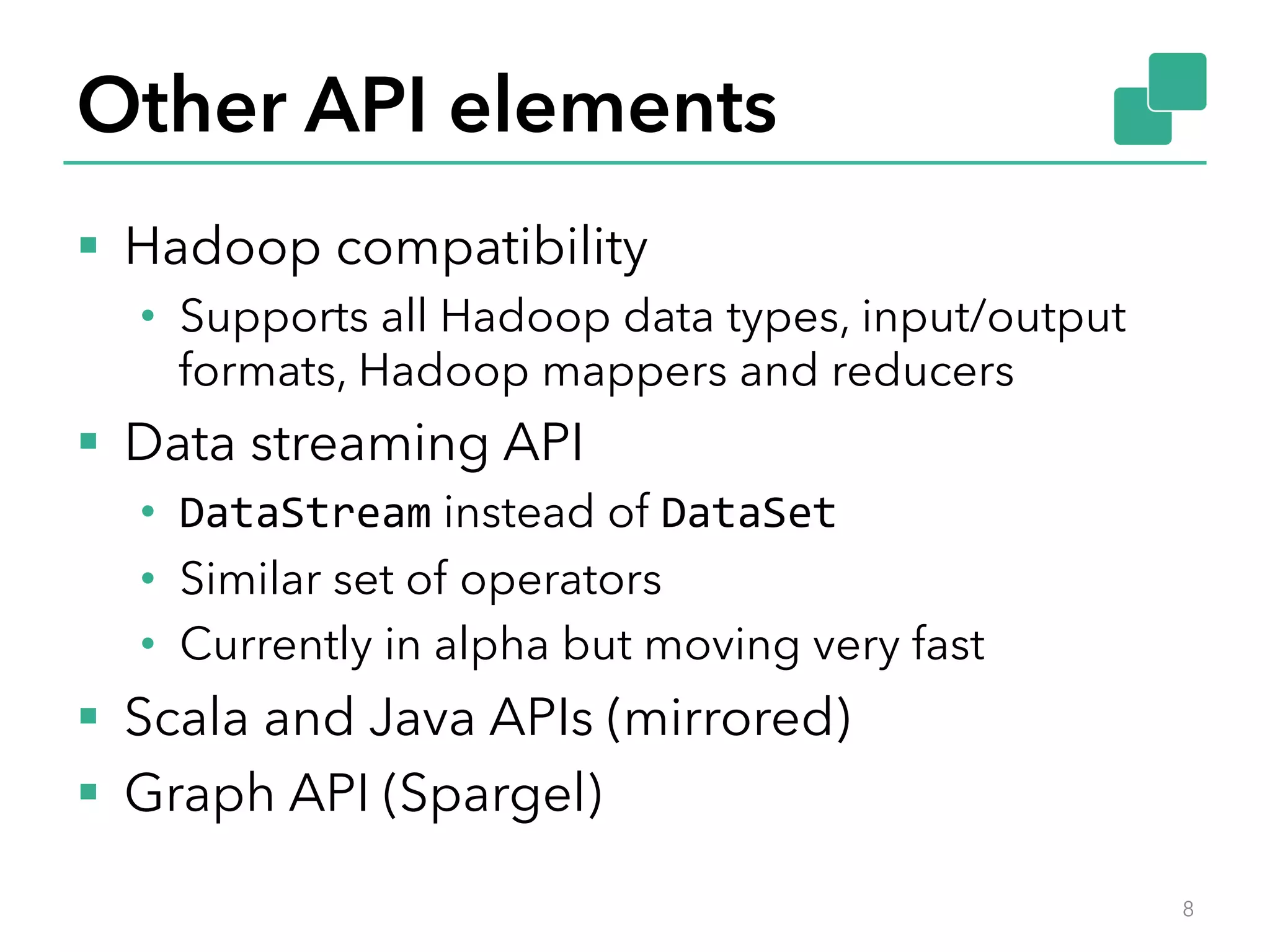 Other API elements 
§ Hadoop compatibility 
• Supports all Hadoop data types, input/output 
formats, Hadoop mappers and reducers 
§ Data streaming API 
• DataStream instead of DataSet 
• Similar set of operators 
• Currently in alpha but moving very fast 
§ Scala and Java APIs (mirrored) 
§ Graph API (Spargel) 
8 
 