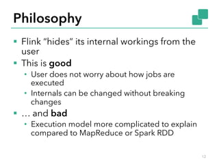 Philosophy 
§ Flink “hides” its internal workings from the 
user 
§ This is good 
• User does not worry about how jobs are 
executed 
• Internals can be changed without breaking 
changes 
§ … and bad 
• Execution model more complicated to explain 
compared to MapReduce or Spark RDD 
12 
 