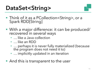 DataSet<String> 
§ Think of it as a PCollection<String>, or a 
Spark RDD[String] 
§ With a major difference: it can be produced/ 
recovered in several ways 
• … like a Java collection 
• … like an RDD 
• … perhaps it is never fully materialized (because 
the program does not need it to) 
• … implicitly updated in an iteration 
§ And this is transparent to the user 
15 
 