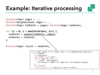 Example: Iterative processing 
DataSet<Page> 
pages 
= 
... 
DataSet<Neighborhood> 
edges 
= 
... 
DataSet<Page> 
oldRanks 
= 
pages; 
DataSet<Page> 
newRanks; 
for 
(i 
= 
0; 
i 
< 
maxIterations; 
i++) 
{ 
newRanks 
= 
update(oldRanks, 
edges) 
oldRanks 
= 
newRanks 
} 
DataSet<Page> 
result 
= 
newRanks; 
DataSet<Page> 
update 
(DataSet<Page> 
ranks, 
DataSet<Neighborhood> 
adjacency) 
{ 
return 
oldRanks 
.join(adjacency) 
.where(“id“).equalTo(“id“) 
.with 
( 
(page, 
adj, 
out) 
-­‐> 
{ 
for 
(long 
n 
: 
adj.neighbors) 
out.collect(new 
Page(n, 
df 
* 
page.rank 
/ 
adj.neighbors.length)) 
}) 
.groupBy(“id“) 
.reduce 
( 
(a, 
b) 
-­‐> 
new 
Page(a.id, 
a.rank 
+ 
b.rank) 
); 
22 
 
