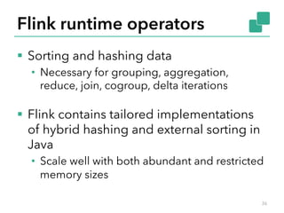 Flink runtime operators 
§ Sorting and hashing data 
• Necessary for grouping, aggregation, 
reduce, join, cogroup, delta iterations 
§ Flink contains tailored implementations 
of hybrid hashing and external sorting in 
Java 
• Scale well with both abundant and restricted 
memory sizes 
36 
 
