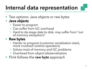Internal data representation 
§ Two options: Java objects or raw bytes 
§ Java objects 
• Easier to program 
• Can suffer from GC overhead 
• Hard to de-stage data to disk, may suffer from “out 
of memory exceptions” 
§ Raw bytes 
• Harder to program (customer serialization stack, 
more involved runtime operators) 
• Solves most of memory and GC problems 
• Overhead from object (de)serialization 
§ Flink follows the raw byte approach 
38 
 