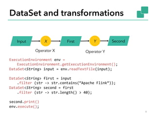 DataSet and transformations 
Input X First Y Second 
Operator X Operator Y 
ExecutionEnvironment 
env 
= 
ExecutionEnvironment.getExecutionEnvironment(); 
DataSet<String> 
input 
= 
env.readTextFile(input); 
DataSet<String> 
first 
= 
input 
.filter 
(str 
-­‐> 
str.contains(“Apache 
Flink“)); 
DataSet<String> 
second 
= 
first 
.filter 
(str 
-­‐> 
str.length() 
> 
40); 
second.print() 
env.execute(); 
4 
 