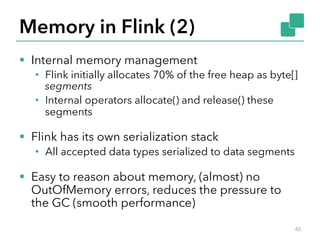 Memory in Flink (2) 
§ Internal memory management 
• Flink initially allocates 70% of the free heap as byte[] 
segments 
• Internal operators allocate() and release() these 
segments 
§ Flink has its own serialization stack 
• All accepted data types serialized to data segments 
§ Easy to reason about memory, (almost) no 
OutOfMemory errors, reduces the pressure to 
the GC (smooth performance) 
40 
 