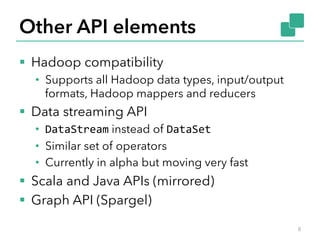 Other API elements 
§ Hadoop compatibility 
• Supports all Hadoop data types, input/output 
formats, Hadoop mappers and reducers 
§ Data streaming API 
• DataStream instead of DataSet 
• Similar set of operators 
• Currently in alpha but moving very fast 
§ Scala and Java APIs (mirrored) 
§ Graph API (Spargel) 
8 
 