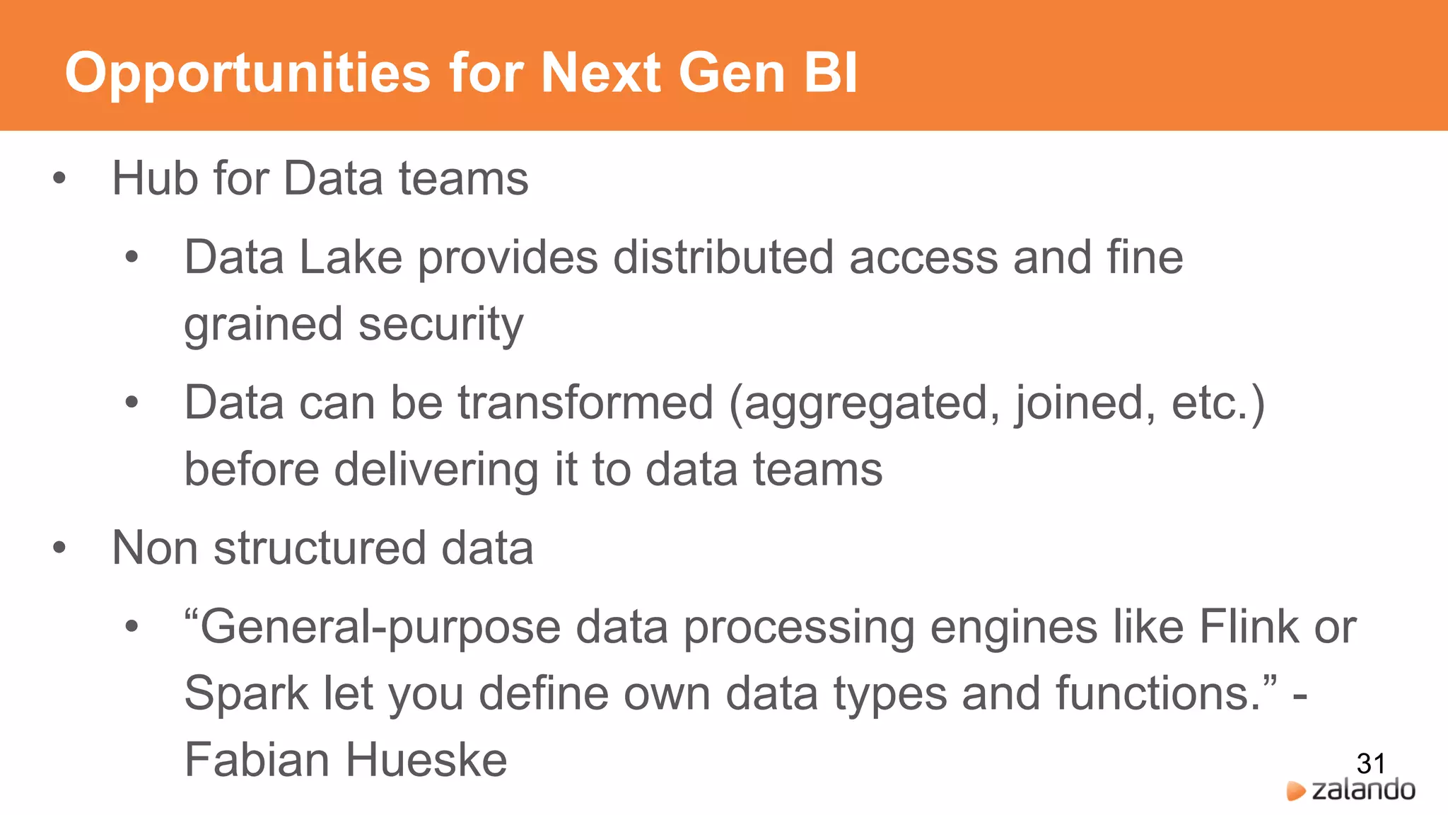 Opportunities for Next Gen BI
• Hub for Data teams
• Data Lake provides distributed access and fine
grained security
• Data can be transformed (aggregated, joined, etc.)
before delivering it to data teams
• Non structured data
• “General-purpose data processing engines like Flink or
Spark let you define own data types and functions.” -
Fabian Hueske 31
 