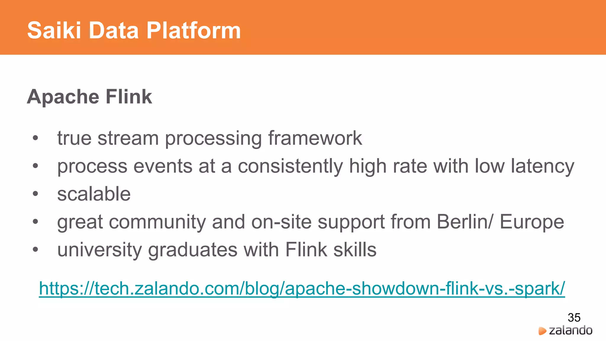 Saiki Data Platform
Apache Flink
• true stream processing framework
• process events at a consistently high rate with low latency
• scalable
• great community and on-site support from Berlin/ Europe
• university graduates with Flink skills
https://tech.zalando.com/blog/apache-showdown-flink-vs.-spark/
35
 