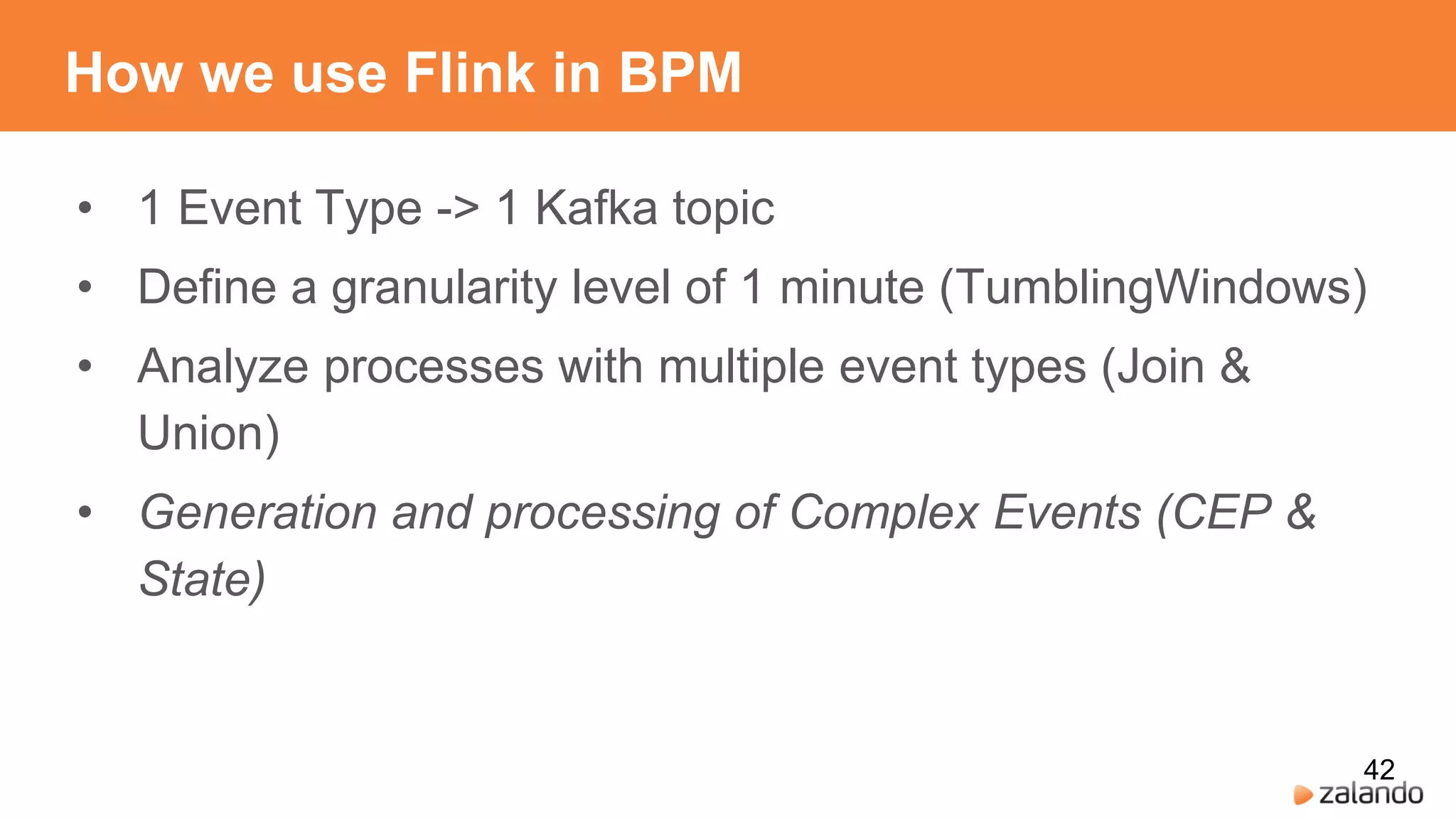 How we use Flink in BPM
• 1 Event Type -> 1 Kafka topic
• Define a granularity level of 1 minute (TumblingWindows)
• Analyze processes with multiple event types (Join &
Union)
• Generation and processing of Complex Events (CEP &
State)
42
 