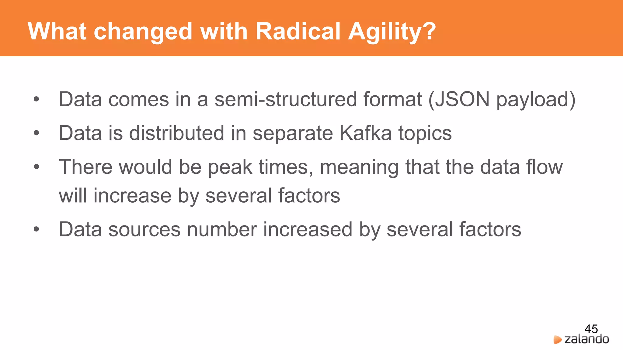 What changed with Radical Agility?
• Data comes in a semi-structured format (JSON payload)
• Data is distributed in separate Kafka topics
• There would be peak times, meaning that the data flow
will increase by several factors
• Data sources number increased by several factors
45
 