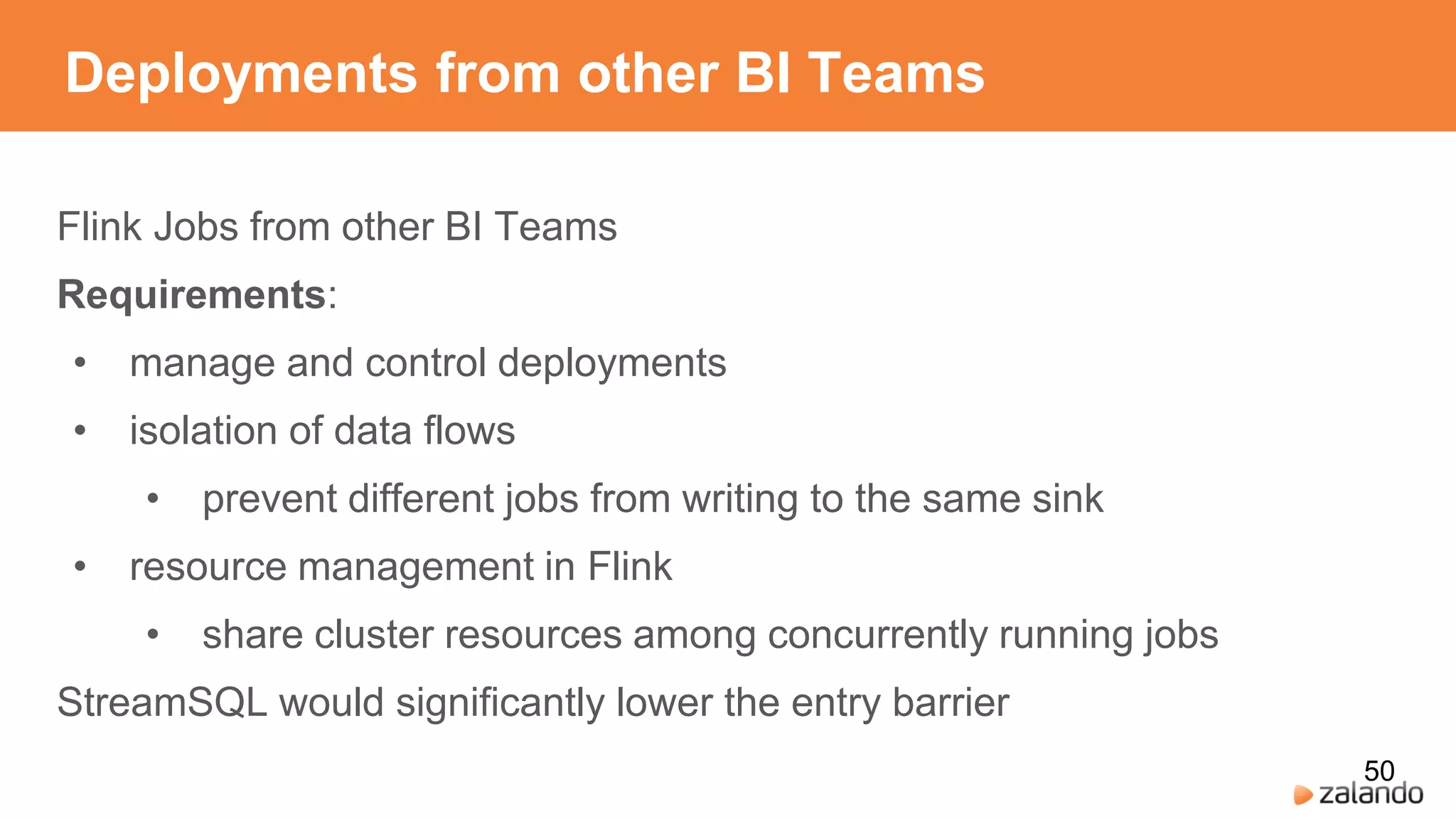 Deployments from other BI Teams
Flink Jobs from other BI Teams
Requirements:
• manage and control deployments
• isolation of data flows
• prevent different jobs from writing to the same sink
• resource management in Flink
• share cluster resources among concurrently running jobs
StreamSQL would significantly lower the entry barrier
50
 