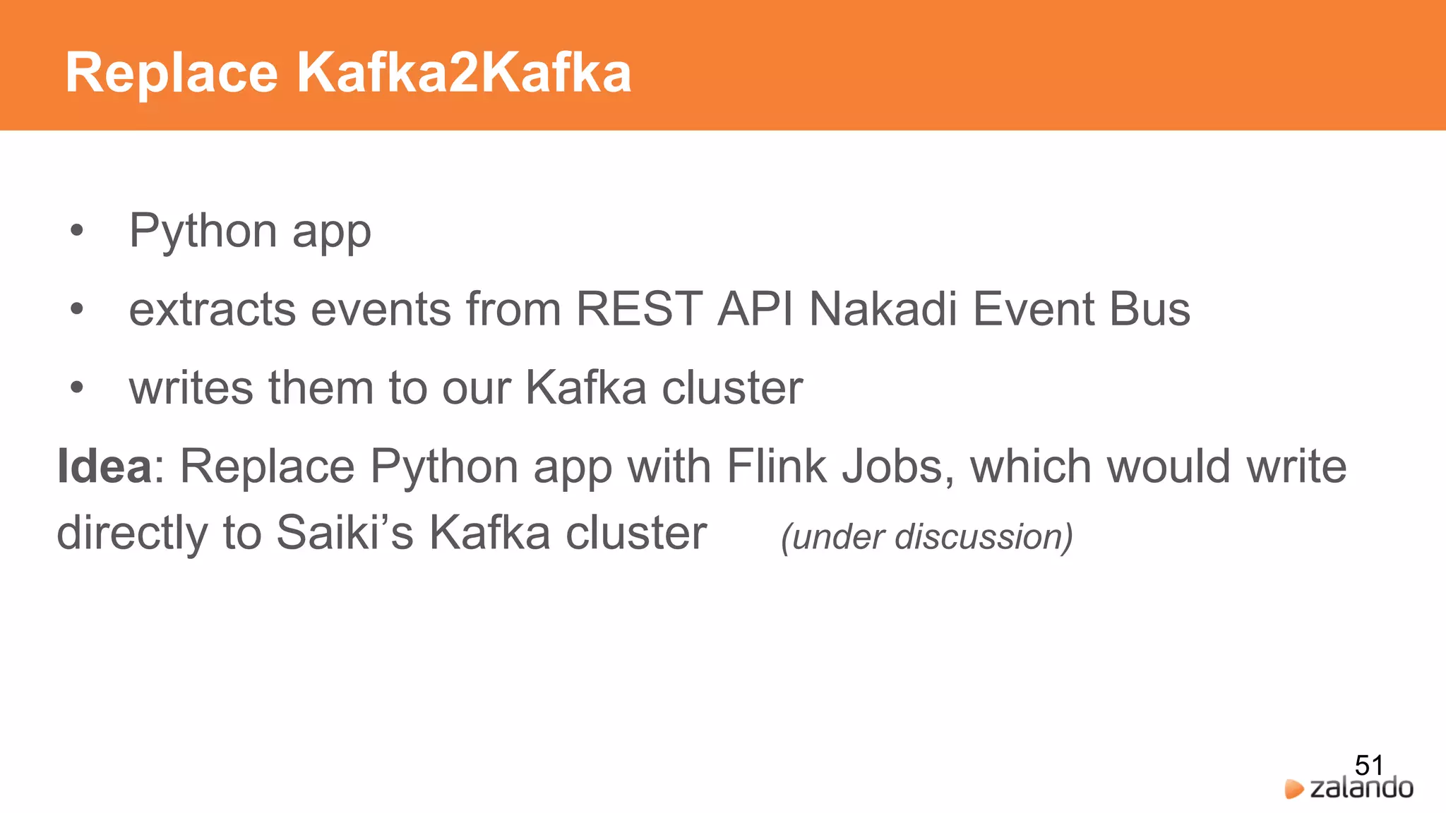 Replace Kafka2Kafka
• Python app
• extracts events from REST API Nakadi Event Bus
• writes them to our Kafka cluster
Idea: Replace Python app with Flink Jobs, which would write
directly to Saiki’s Kafka cluster (under discussion)
51
 