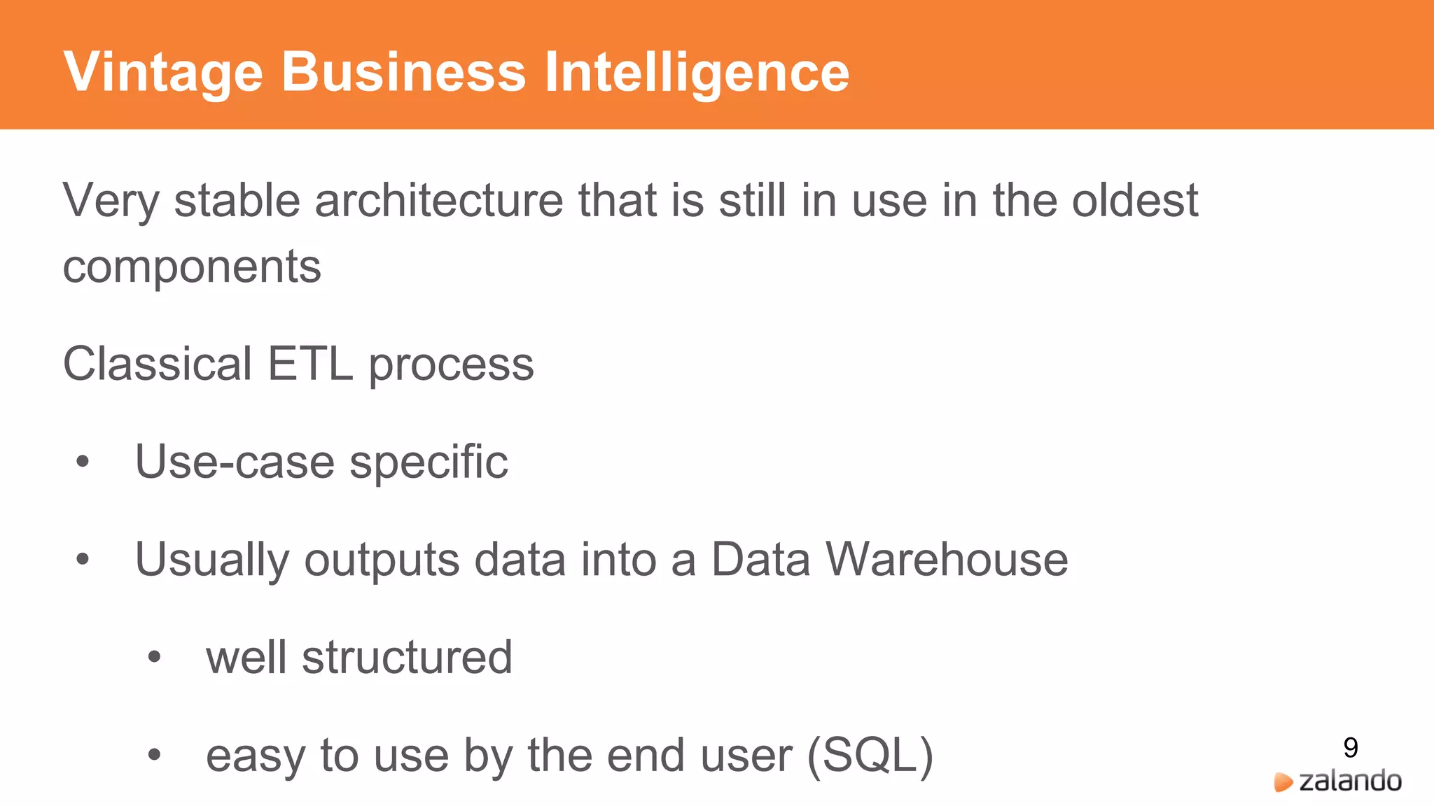 Vintage Business Intelligence
Very stable architecture that is still in use in the oldest
components
Classical ETL process
• Use-case specific
• Usually outputs data into a Data Warehouse
• well structured
• easy to use by the end user (SQL) 9
 